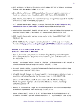 73

10.	CDC. Surveillance for acute viral hepatitis―United States, 2007. In: Surveillance Summaries,
    May 22, 2009. MMWR 2009;58(No. SS–3):1–27.

11.	Zhou F, Shefer A, Weinbaum C, McCauley M, Kong Y. Impact of hepatitis A vaccination on
    health care utilization in the United States, 1996-2004. Vaccine 2007;25(18):3581–7.

12.	CDC. National, state and local area vaccination coverage among children aged 19–35 months –
    United States, 2008. MMWR 2009;58(33):921–6.

13.	CDC. National Immunization Survey—2008 table data. Available at: http://www.cdc.gov/
    vaccines/stats-surv/nis/data/tables_2008.htm. Downloaded on 20 August 2010.

14.	IOM (Institute of Medicine). Hepatitis and liver cancer: a national strategy for prevention and
    control of hepatitis B and C. Washington, DC: The National Academies Press; 2010.

15.	CDC. Hepatitis B vaccination coverage among adults—United States, 2004. MMWR 2006;
    55(18):509–11.

16.	DHHS. 2010 National vaccine plan: protecting the nation’s health through immunization.
    Available at: http://www.hhs.gov/nvpo/vacc_plan/2010%20Plan/nationalvaccineplan.pdf.


CHAPTER 5. REDUCING VIRAL HEPATITIS
CAUSED BY DRUG-USE BEHAVIORS
1.	 Dore GJ, Thomas DL. Management and treatment of injection drug users with hepatitis
    C virus (HCV) infection and HCV/human immunodeficiency virus coinfection. Semin Liver
    Dis 2005;25:18–32.

2.	 Grebely J, deVlaming S, Duncan F, Viloen M, Conway B. Current approaches to HCV infection in
    current and former injection drug users. J Addict Dis 2008;27:25–35.

3.	 Aceijas C, Rhodes T. Global estimates of prevalence of HCV infection among injecting drug
    users. Int J Drug Policy 2007;18(5):352–8.

4.	 Wang CC, Krantz E, Klarquist J, et al. Acute hepatitis C in a contemporary US cohort: modes of
    acquisition and factors influencing viral clearance. J Infect Dis 2007;196:1474–82.

5.	 Weinbaum CM, Mast EE, Ward JW. Recommendations for identification and public
    health management of persons with chronic hepatitis B virus infection. Hepatology
    2009;49(Suppl):S35–S44.

6.	 Fleming DT, Zambrowski A, Fong F, et al. Surveillance programs for chronic viral hepatitis in
    three health departments. Public Health Rep 2006;121:23–35.

7.	 Hagan H, DesJarlais DC, Stern R, et al. HCV synthesis project: preliminary analyses of HCV
    prevalence in relation to age and duration of injection. Int J Drug Policy 2007;18(5):341–51.


                    Action Plan for the Prevention, Care & Treatment of Viral Hepatitis
 