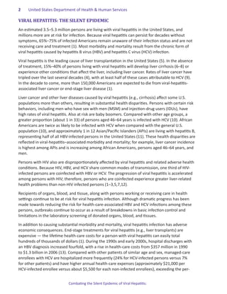 2	   United States Department of Health & Human Services

VIRAL HEPATITIS: THE SILENT EPIDEMIC
An estimated 3.5–5.3 million persons are living with viral hepatitis in the United States, and
millions more are at risk for infection. Because viral hepatitis can persist for decades without
symptoms, 65%–75% of infected Americans remain unaware of their infection status and are not
receiving care and treatment (1). Most morbidity and mortality result from the chronic form of
viral hepatitis caused by hepatitis B virus (HBV) and hepatitis C virus (HCV) infection.

Viral hepatitis is the leading cause of liver transplantation in the United States (5). In the absence
of treatment, 15%–40% of persons living with viral hepatitis will develop liver cirrhosis (6–8) or
experience other conditions that affect the liver, including liver cancer. Rates of liver cancer have
tripled over the last several decades (4), with at least half of these cases attributable to HCV (9).
In the decade to come, more than 150,000 Americans are expected to die from viral-hepatitis-
associated liver cancer or end-stage liver disease (1).

Liver cancer and other liver diseases caused by viral hepatitis (e.g., cirrhosis) affect some U.S.
populations more than others, resulting in substantial health disparities. Persons with certain risk
behaviors, including men who have sex with men (MSM) and injection-drug users (IDUs), have
high rates of viral hepatitis. Also at risk are baby boomers. Compared with other age groups, a
greater proportion (about 1 in 33) of persons aged 46–64 years is infected with HCV (10). African
Americans are twice as likely to be infected with HCV when compared with the general U.S.
population (10), and approximately 1 in 12 Asian/Pacific Islanders (APIs) are living with hepatitis B,
representing half of all HBV-infected persons in the United States (11). These health disparities are
reflected in viral-hepatitis–associated morbidity and mortality; for example, liver cancer incidence
is highest among APIs and is increasing among African Americans, persons aged 46–64 years, and
men.

Persons with HIV also are disproportionately affected by viral hepatitis and related adverse health
conditions. Because HIV, HBV, and HCV share common modes of transmission, one third of HIV-
infected persons are coinfected with HBV or HCV. The progression of viral hepatitis is accelerated
among persons with HIV; therefore, persons who are coinfected experience greater liver-related
health problems than non-HIV infected persons (1–3,5,7,12).

Recipients of organs, blood, and tissue, along with persons working or receiving care in health
settings continue to be at risk for viral hepatitis infection. Although dramatic progress has been
made towards reducing the risk for health-care-associated HBV and HCV infections among these
persons, outbreaks continue to occur as a result of breakdowns in basic infection control and
limitations in the laboratory screening of donated organs, blood, and tissues.

In addition to causing substantial morbidity and mortality, viral hepatitis infection has adverse
economic consequences. End-stage treatments for viral hepatitis (e.g., liver transplants) are
expensive — the lifetime health-care costs for a person with viral hepatitis can easily total
hundreds of thousands of dollars (1). During the 1990s and early 2000s, hospital discharges with
an HBV diagnosis increased fourfold, with a rise in health-care costs from $357 million in 1990
to $1.3 billion in 2006 (13). Compared with other patients of similar age and sex, managed-care
enrollees with HCV are hospitalized more frequently (24% for HCV-infected persons versus 7%
for other patients) and have higher annual health-care expenses (approximately $21,000 per
HCV-infected enrollee versus about $5,500 for each non-infected enrollees), exceeding the per-


                             Combating the Silent Epidemic of Viral Hepatitis:
 