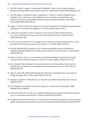 74.   United States Department of Health & Human Services

8.	 Burt RD, Thiede H, Hagan H. Serosorting for hepatitis C status in the sharing of injection
    equipment among Seattle area injection drug users. Drug Alcohol Depend 2009;105(3):215–20.

9.	 Burt RD, Hagan H, Garfein RS, Sabin K, Weinbaum C, Thiede H. Trends in hepatitis B virus,
    hepatitis C virus, and human immunodeficiency virus prevalence, risk behaviors, and
    preventive measures among Seattle injection drug users aged 18–30 years, 1994–2004. J
    Urban Health 2007;84(3):436–54.

10.	Hagan H, Thiede H, Weiss NS, Hopkins SG, Duchin JS, Alexander ER. Sharing of drug preparation
    equipment as a risk factor for hepatitis C. Am J Public Health 2001;91:42–6.

11.	Lucidarme D, Bruandet A, Ilef D. Incidence and risk factors of HCV and HIV infections
    in a cohort of intravenous drug users in the north and east of France. Epidemiol Infect
    2004;132(4):699–708.

12.	Lum PJ, Hahn JA, Shafer KP, et al. Hepatitis B virus infection and immunization status in a new
    generation of injection drug users in San Francisco. J Vir Hepat 2008;15:229–36.

13.	Kral AH, Malekinejad M, Vaudrey J, et al. Comparing respondent-driven sampling and
    targeted sampling methods of recruiting injection drug users in San Francisco. J Urban Health
    2010;87:839–50.

14.	Heimer R, Clair S, Grau LE, et al. Hepatitis-associated knowledge is low and risks are high
    among HIV-aware injection drug users in three U.S. cities. Addiction 2002;97:1277–87.

15.	Kuo I, Mudrick DW, Strathdee SA, Thomas DL, Sherman SG. Poor validity of self-reported
    hepatitis B virus infection and vaccination status among young drug users. Clin Infect Dis
    2004;38:587–90.

16.	Altice FL, Bruce RD, Walton MR, Buitrago MI. Adherence to hepatitis B virus vaccination at
    syringe exchange sites. J Urban Health 2005;82:151–61.

17.	Quaglio G, Lugoboni F, Mezzelani P, et al. Hepatitis vaccination among drug users. Vaccine
    2006;24:2702–9.

18.	CDC. Hepatitis B vaccination for injection drug users―Pierce County Washington, 2000.
    MMWR 2001;50:388–90.

19.	Hwang LY, Grimes CZ, Tran TQ, et al. Accelerated hepatitis B vaccination schedule among drug
    users: a randomized controlled trial. J Infect Dis 2010;202(10):1500–9.

20. 	Campbell JV, Garfein RS, Thiede H, et al. Convenience is the key to hepatitis A and B vaccination
     uptake among young adult injection drug users. Drug Alcohol Depend 2007;91(Suppl):S64–S72.




                            Combating the Silent Epidemic of Viral Hepatitis:
 
