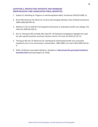 75

CHAPTER 6. PROTECTING PATIENTS AND WORKERS
FROM HEALTH-CARE-ASSOCIATED VIRAL HEPATITIS
1.	 Epstein JS, Holmberg JA. Progress in monitoring blood safety. Transfusion 2010;50:1408–12.

2.	 Busch MP, Kleinman SH, Nemo GJ. Current and emerging infectious risks of blood transfusions.
    JAMA 2003;289:959–62.

3.	 Williams IT, Perz JF, Bell BP. Viral hepatitis transmission in ambulatory health care settings. Clin
    Infect Dis 2004;38:1592–8.

4.	 Perz JF, Thompson ND, Schaefer MK, Patel PR. US Outbreak investigations highlight the need
    for safe injection practices and basic infection control. Clin Liver Dis 2010;14:137–51.

5. 	 Thompson ND, Perz JF, Moorman AC, Holmberg SD. Nonhospital health care-associated
     hepatitis B and C virus transmission: United States, 1998–2008. Ann Intern Med 2009;150:33–
     9.

6. 	 DHHS. Healthcare-associated infections. Available at: http://www.hhs.gov/ophs/initiatives/
     hai/index.html (accessed August 16, 2010).




                     Action Plan for the Prevention, Care & Treatment of Viral Hepatitis
 