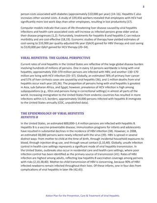 3

person costs associated with diabetes (approximately $10,000 per year) (14–16). Hepatitis C also
increases other societal costs. A study of 339,456 workers revealed that employees with HCV had
significantly more lost work days than other employees, resulting in lost productivity (17).

Computer models indicate that cases of life-threatening liver disease caused by viral hepatitis
infections and health-care-associated costs will increase as infected persons grow older and as
their disease progresses (1,2). Fortunately, treatments for hepatitis B and hepatitis C can reduce
morbidity and are cost-effective (18,19). Economic studies of therapy have yielded estimates of
cost-saving to $33,900 per quality-adjusted life year (QALY) gained for HBV therapy and cost saving
to $120,000 per QALY gained for HCV therapy (20–34).


VIRAL HEPATITIS: THE GLOBAL PERSPECTIVE
Current rates of viral hepatitis in the United States are reflective of the large global disease burden
involving hundreds of millions of persons. One in every 12 persons worldwide is living with viral
hepatitis; approximately 350–370 million persons are infected with HBV, and another 130–170
million are living with HCV infection (35–37). Globally, an estimated 78% of primary liver cancer
and 57% of liver cirrhosis cases are caused by viral hepatitis (36), and 1 million deaths from viral
hepatitis occur each year (35,36). The proportion of persons living with viral hepatitis is greatest
in Asia, sub-Saharan Africa, and Egypt; however, prevalence of HCV infection is high among
subpopulations (e.g., IDUs and persons living in correctional settings) in almost all parts of the
world. Increasing immigration to the United States from endemic countries has resulted in more
infections within U.S. borders; approximately 54,000 persons infected with hepatitis B immigrate
to the United States annually (CDC, unpublished data).


THE EPIDEMIOLOGY OF VIRAL HEPATITIS
HEPATITIS B

In the United States, an estimated 800,000–1.4 million persons are infected with hepatitis B.
Hepatitis B is a vaccine-preventable disease; immunization programs for infants and adolescents
have resulted in substantial declines in the incidence of HBV infection (38). However, in 2008,
an estimated 38,000 persons were newly infected with the virus (39). HBV is spread in several
distinct ways: from mother to child at the time of birth, through incidental household exposures to
blood, through injection-drug use, and through sexual contact (2,10,40). Globally, unsafe infection
control in health-care settings represents a significant mode of viral hepatitis transmission. In
the United States, outbreaks also occur in residential care and health-care settings, where poor
infection control has been identified as the primary source of transmission (41). Rates of HBV
infection are highest among adults, reflecting low hepatitis B vaccination coverage among persons
with risks (2,10,38,40). Mother-to-child transmission of HBV is concerning, because 90% of HBV-
infected newborns remain infected throughout their lives. Of these infants, one in four dies from
complications of viral hepatitis in later life (42,43).




                    Action Plan for the Prevention, Care & Treatment of Viral Hepatitis
 