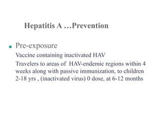 ■ Pre-exposure
Vaccine containing inactivated HAV
Travelers to areas of HAV-endemic regions within 4
weeks along with passive immunization, to children
2-18 yrs , (inactivated virus) 0 dose, at 6-12 months
Hepatitis A …Prevention
 