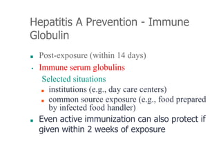 Hepatitis A Prevention - Immune
Globulin
■ Post-exposure (within 14 days)
▪ Immune serum globulins
Selected situations
■ institutions (e.g., day care centers)
■ common source exposure (e.g., food prepared
by infected food handler)
■ Even active immunization can also protect if
given within 2 weeks of exposure
 