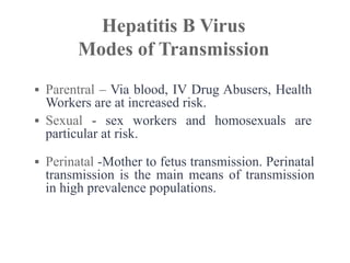 ▪ Parentral – Via blood, IV Drug Abusers, Health
Workers are at increased risk.
▪ Sexual - sex workers and homosexuals are
particular at risk.
▪ Perinatal -Mother to fetus transmission. Perinatal
transmission is the main means of transmission
in high prevalence populations.
Hepatitis B Virus
Modes of Transmission
 