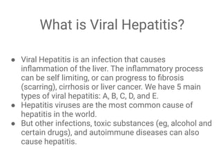 What is Viral Hepatitis?
● Viral Hepatitis is an infection that causes
inﬂammation of the liver. The inﬂammatory process
can be self limiting, or can progress to ﬁbrosis
(scarring), cirrhosis or liver cancer. We have 5 main
types of viral hepatitis: A, B, C, D, and E.
● Hepatitis viruses are the most common cause of
hepatitis in the world.
● But other infections, toxic substances (eg, alcohol and
certain drugs), and autoimmune diseases can also
cause hepatitis.
 
