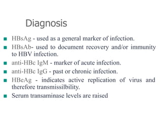 Diagnosis
■ HBsAg - used as a general marker of infection.
■ HBsAb- used to document recovery and/or immunity
to HBV infection.
■ anti-HBc IgM - marker of acute infection.
■ anti-HBc IgG - past or chronic infection.
■ HBeAg - indicates active replication of virus and
therefore transmissilbility.
■ Serum transaminase levels are raised
 