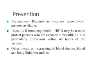 Prevention
■ Vaccination - Recombinant vaccines (recombivax)
are now available.
■ Hepatitis B Immunoglobulin - HBIG may be used to
protect persons who are exposed to hepatitis B. It is
particularly efficacious within 48 hours of the
incident.
■ Other measures - screening of blood donors, blood
and body fluid precautions.
 
