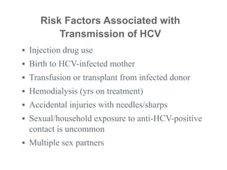 ▪ Injection drug use
▪ Birth to HCV-infected mother
▪ Transfusion or transplant from infected donor
▪ Hemodialysis (yrs on treatment)
▪ Accidental injuries with needles/sharps
▪ Sexual/household exposure to anti-HCV-positive
contact is uncommon
▪ Multiple sex partners
Risk Factors Associated with
Transmission of HCV
 