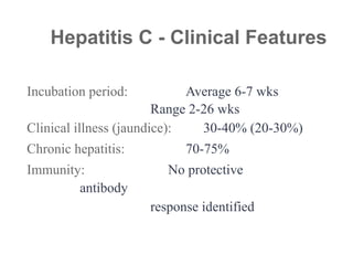 Incubation period: Average 6-7 wks
Range 2-26 wks
Clinical illness (jaundice): 30-40% (20-30%)
Chronic hepatitis: 70-75%
Immunity: No protective
antibody
response identified
Hepatitis C - Clinical Features
 