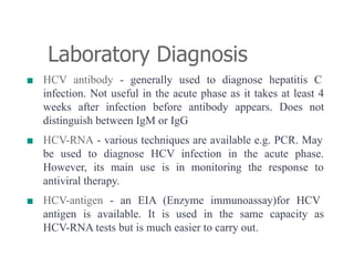 Laboratory Diagnosis
■ HCV antibody - generally used to diagnose hepatitis C
infection. Not useful in the acute phase as it takes at least 4
weeks after infection before antibody appears. Does not
distinguish between IgM or IgG
■ HCV-RNA - various techniques are available e.g. PCR. May
be used to diagnose HCV infection in the acute phase.
However, its main use is in monitoring the response to
antiviral therapy.
■ HCV-antigen - an EIA (Enzyme immunoassay)for HCV
antigen is available. It is used in the same capacity as
HCV-RNA tests but is much easier to carry out.
 