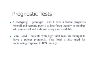Prognostic Tests
■ Genotyping – genotype 1 and 4 have a worse prognosis
overall and respond poorly to interferon therapy. A number
of commercial and in-house assays are available.
■ Viral Load – patients with high viral load are thought to
have a poorer prognosis. Viral load is also used for
monitoring response to IFN therapy.
 
