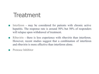 Treatment
■ Interferon - may be considered for patients with chronic active
hepatitis. The response rate is around 50% but 50% of responders
will relapse upon withdrawal of treatment.
■ Ribavirin - there is less experience with ribavirin than interferon.
However, recent studies suggest that a combination of interferon
and ribavirin is more effective than interferon alone.
■ Protease Inhibitor
 