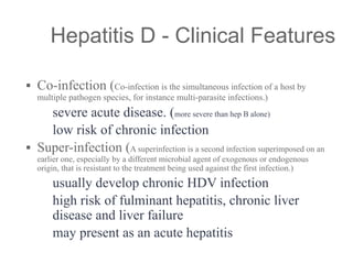 ▪ Co-infection (Co-infection is the simultaneous infection of a host by
multiple pathogen species, for instance multi-parasite infections.)
– severe acute disease. (more severe than hep B alone)
– low risk of chronic infection
▪ Super-infection (A superinfection is a second infection superimposed on an
earlier one, especially by a different microbial agent of exogenous or endogenous
origin, that is resistant to the treatment being used against the first infection.)
– usually develop chronic HDV infection
– high risk of fulminant hepatitis, chronic liver
disease and liver failure
– may present as an acute hepatitis
Hepatitis D - Clinical Features
 
