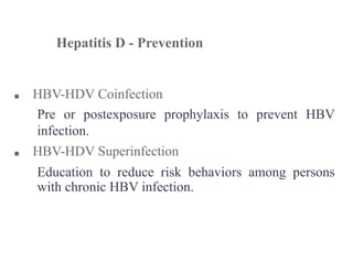 ■ HBV-HDV Coinfection
Pre or postexposure prophylaxis to prevent HBV
infection.
■ HBV-HDV Superinfection
Education to reduce risk behaviors among persons
with chronic HBV infection.
Hepatitis D - Prevention
 