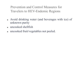■ Avoid drinking water (and beverages with ice) of
unknown purity
■ uncooked shellfish
■ uncooked fruit/vegetables not peeled.
Prevention and Control Measures for
Travelers to HEV-Endemic Regions
 