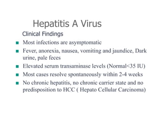 Hepatitis A Virus
Clinical Findings
■ Most infections are asymptomatic
■ Fever, anorexia, nausea, vomiting and jaundice, Dark
urine, pale feces
■ Elevated serum transaminase levels (Normal<35 IU)
■ Most cases resolve spontaneously within 2-4 weeks
■ No chronic hepatitis, no chronic carrier state and no
predisposition to HCC ( Hepato Cellular Carcinoma)
 