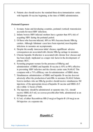 11
http://rxpharmedico.in/
4. Patients also should receive the standard three-dose immunization series
with hepatitis B vaccine beginning at the time of HBIG administration.
Perinatal Exposure
1. In many Asian and developing countries, perinatal (vertical) transmission
accounts for most HBV infections.
2. Infants bornto HBV-infected mothers have a greater than 85% risk of
acquiring HBV during the perinatal period.
3. Of those who become infected, 80% to 90% becomechronic HBsAg
carriers. Although fulminant cases have been reported, most hepatitis
infections in neonates are asymptomatic.
4. Despite the usually innocuous initial disease, signifificant adverse
consequences are associated with chronic HBsAg carriage in neonates.
5. Chronic hepatitis B infection is associated with chronic liver disease and
has been clearly implicated as a major risk factor in the development of
primary HCC.
6. Screening pregnant women for the presence of HBeAg and
administration of HBIG and hepatitis B vaccine is 85% to 98% effective
in preventing HBV infection and the chronic carrier state.56,60,62 This
compares with a 71% effificacy rate for administration of HBIG alone.
7. Simultaneous administration of HBIG and hepatitis B vaccine does not
adversely affect the productionof anti-HBs in neonates.56,60,62 Infants
born to mothers who are HBsAg positive should receive simultaneous IM
injections of the appropriate doses ofhepatitis B vaccine and HBIG (0.5
mL) within 12 hours of birth.
8. The injections should be administered at separate sites. S.L. should
receive HBIG (0.5 mL) as soonas possible after birth, administered as an
IM injection and
9. 0.5 mL of either Recombivax HB (5 mcg) or Engerix-B (10 mcg) as an
IM injection at a separate site.
Hepatitis C
 