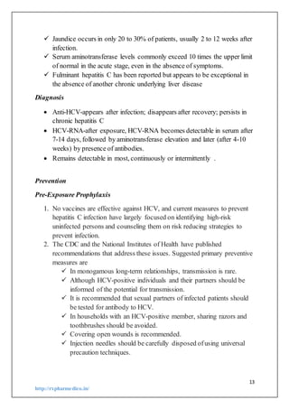 13
http://rxpharmedico.in/
 Jaundice occurs in only 20 to 30% of patients, usually 2 to 12 weeks after
infection.
 Serum aminotransferase levels commonly exceed 10 times the upper limit
of normal in the acute stage, even in the absence of symptoms.
 Fulminant hepatitis C has been reported but appears to be exceptional in
the absence of another chronic underlying liver disease
Diagnosis
 Anti-HCV-appears after infection; disappears after recovery; persists in
chronic hepatitis C
 HCV-RNA-after exposure, HCV-RNA becomes detectable in serum after
7-14 days, followed by aminotransferase elevation and later (after 4-10
weeks) by presence of antibodies.
 Remains detectable in most, continuously or intermittently .
Prevention
Pre-Exposure Prophylaxis
1. No vaccines are effective against HCV, and current measures to prevent
hepatitis C infection have largely focused on identifying high-risk
uninfected persons and counseling them on risk reducing strategies to
prevent infection.
2. The CDC and the National Institutes of Health have published
recommendations that address these issues. Suggested primary preventive
measures are
 In monogamous long-term relationships, transmission is rare.
 Although HCV-positive individuals and their partners should be
informed of the potential for transmission.
 It is recommended that sexual partners of infected patients should
be tested for antibody to HCV.
 In households with an HCV-positive member, sharing razors and
toothbrushes should be avoided.
 Covering open wounds is recommended.
 Injection needles should be carefully disposed ofusing universal
precaution techniques.
 
