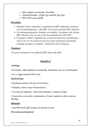 16
http://rxpharmedico.in/
o Delta antigen-occasionally detectable
o Anti-delta-initially of lgM type and later lgG type
o HOV-RNA-most reliable.
Prevention
 Hepatitis D virus replication is dependent on HBV replication; therefore,
successfulimmunization with HBV vaccine also prevents HDV infection.
 No immunoprophylactic therapies are available for patients with chronic
HBV infection who are also at risk for superinfection with HDV.
 Prevention of HDV superinfection is based on behavioral modifification,
such as the use of condoms to prevent sexual transmission and needle
exchange programs to minimize transmission by IV drug use.
Treatment
The goal of treatment is to eradicate HDV along with HBV.
Hepatitis E
Aetiology
• Previously called epidemic or enterically transmitted non-A, non-B hepatitis.
• It is a single-stranded RNA virus.
Epidemiology
• Incubation period is 40 days (15-60 days).
• Primarily enteric mode of transmission.
• Accounts for epidemic, water-borne hepatitis; common in India.
• Commonly occurs after contamination of water supplies as after monsoon
flooding.
Diagnosis
• Anti-HEV-both lgM and lgG are present at onset
Prevention and treatment
 