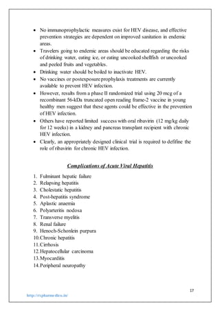 17
http://rxpharmedico.in/
 No immunoprophylactic measures exist for HEV disease, and effective
prevention strategies are dependent on improved sanitation in endemic
areas.
 Travelers going to endemic areas should be educated regarding the risks
of drinking water, eating ice, or eating uncooked shellfish or uncooked
and peeled fruits and vegetables.
 Drinking water should be boiled to inactivate HEV.
 No vaccines or postexposureprophylaxis treatments are currently
available to prevent HEV infection.
 However, results from a phase II randomized trial using 20 mcg of a
recombinant 56-kDa truncated open reading frame-2 vaccine in young
healthy men suggest that these agents could be effective in the prevention
of HEV infection.
 Others have reported limited success with oral ribavirin (12 mg/kg daily
for 12 weeks) in a kidney and pancreas transplant recipient with chronic
HEV infection.
 Clearly, an appropriately designed clinical trial is required to defifine the
role of ribavirin for chronic HEV infection.
Complications of Acute Viral Hepatitis
1. Fulminant hepatic failure
2. Relapsing hepatitis
3. Cholestatic hepatitis
4. Post-hepatitis syndrome
5. Aplastic anaemia
6. Polyarteritis nodosa
7. Transverse myelitis
8. Renal failure
9. Henoch-Schonlein purpura
10.Chronic hepatitis
11.Cirrhosis
12.Hepatocellular carcinoma
13.Myocarditis
14.Peripheral neuropathy
 