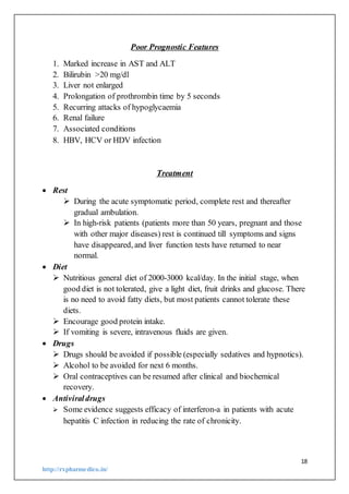 18
http://rxpharmedico.in/
Poor Prognostic Features
1. Marked increase in AST and ALT
2. Bilirubin >20 mg/dl
3. Liver not enlarged
4. Prolongation of prothrombin time by 5 seconds
5. Recurring attacks of hypoglycaemia
6. Renal failure
7. Associated conditions
8. HBV, HCV or HDV infection
Treatment
 Rest
 During the acute symptomatic period, complete rest and thereafter
gradual ambulation.
 In high-risk patients (patients more than 50 years, pregnant and those
with other major diseases) rest is continued till symptoms and signs
have disappeared, and liver function tests have returned to near
normal.
 Diet
 Nutritious general diet of 2000-3000 kcal/day. In the initial stage, when
good diet is not tolerated, give a light diet, fruit drinks and glucose. There
is no need to avoid fatty diets, but most patients cannot tolerate these
diets.
 Encourage good protein intake.
 If vomiting is severe, intravenous fluids are given.
 Drugs
 Drugs should be avoided if possible (especially sedatives and hypnotics).
 Alcohol to be avoided for next 6 months.
 Oral contraceptives can be resumed after clinical and biochemical
recovery.
 Antiviraldrugs
 Some evidence suggests efficacy of interferon-a in patients with acute
hepatitis C infection in reducing the rate of chronicity.
 