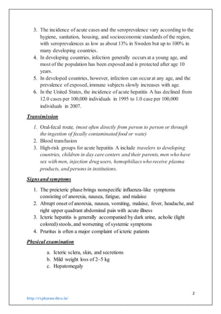 2
http://rxpharmedico.in/
3. The incidence of acute cases and the seroprevalence vary according to the
hygiene, sanitation, housing, and socioeconomic standards of the region,
with seroprevalences as low as about 13% in Sweden but up to 100% in
many developing countries.
4. In developing countries, infection generally occurs at a young age, and
most of the population has been exposed and is protected after age 10
years.
5. In developed countries, however, infection can occurat any age, and the
prevalence of exposed, immune subjects slowly increases with age.
6. In the United States, the incidence of acute hepatitis A has declined from
12.0 cases per 100,000 individuals in 1995 to 1.0 case per 100,000
individuals in 2007.
Transimission
1. Oral-fecal route, (most often directly from person to person or through
the ingestion of fecally contaminated food or wate)
2. Blood transfusion
3. High-risk groups for acute hepatitis A include travelers to developing
countries, children in day care centers and their parents, men who have
sex with men, injection drug users, hemophiliacswho receive plasma
products, and persons in institutions.
Signsand symptoms
1. The preicteric phase brings nonspecific influenza-like symptoms
consisting of anorexia, nausea, fatigue, and malaise
2. Abrupt onset of anorexia, nausea, vomiting, malaise, fever, headache, and
right upper quadrant abdominal pain with acute illness
3. Icteric hepatitis is generally accompanied by dark urine, acholic (light
colored) stools, and worsening of systemic symptoms
4. Pruritus is often a major complaint of icteric patients
Physical examination
a. Icteric sclera, skin, and secretions
b. Mild weight loss of 2–5 kg
c. Hepatomegaly
 