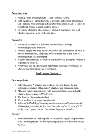 3
http://rxpharmedico.in/
Laboratory tests
1. Positive serum immunoglobulin M anti–hepatitis A virus
2. Mild elevations of serum bilirubin, γ-globulin, and hepatic transaminase
(ALT [alanine transaminase] and aspartate transaminase [AST]) values to
about twice normal in acute anicteric disease
3. Elevations of alkaline phosphatase, γ-glutamyl transferase, and total
bilirubin in patients with cholestatic illness
Prevention
1. Prevention of hepatitis A infection can be achieved through
immunoprophylactic measures.
2. Immuno prophylaxis may be passive, active, or a combination of both. In
passive immunization, temporary protective antibody in the form of
immunoglobulin is administered.
3. In active immunization, a vaccine is administered to induce the formation
of protective antibody.
4. Prophylaxis can be administered before (pre-exposure prophylaxis) or
after exposure (postexposureprophylaxis).
Pre-Exposure Prophylaxis
Immunoglobulin
1. Before hepatitis A vaccine was available, the sole therapy for pre
exposure prophylaxis of hepatitis A infection was immunoglobulin.
2. Although passive immunization with immunoglobulin alone is highly
effective in preventing HAV infection,
3. The duration of protection is short.
4. When used for pre-exposure prophylaxis
5. A dose of 0.02 mL/kg of immunoglobulin administered intramuscularly
(IM) confers protection for less than 3 months, and an IM dose of 0.06
mL/kg confers protection for 5 months or longer for travellers.
Vaccine
1. Active immunization with hepatitis A vaccine has largely supplanted the
use of immunoglobulin for pre-exposure prophylaxis of infection caused
by HAV.
 