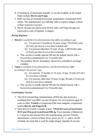 4
http://rxpharmedico.in/
2. Formulations of inactivated hepatitis A vaccine available in the United
States include Havrix and Vaqta.
3. Both vaccines are formalin-inactivated preparations of attenuated HAV
strains. The manufacturers use differing units to express antigen content
of their respective vaccines.
4. Havrix dosages are expressed in ELISA units, and Vaqta dosages are
expressed as units of hepatitis A antigen.
Dosing Regimen
1. Havrix is availablein two formulations that differ according to age:
(i) For persons 12 months to 18 years of age, 720 ELISA units
(0.5 mL) per dosein a two-doseschedule and
(ii) For persons older than 19 years of age, 1,440 ELISA units
(1.0 mL) per dosein a two-doseschedule.
a. This vaccine is usually injected IM into the deltoid muscle with a
boosterdoseadministered 6 to 12 months later.
b. The pediatric Havrix formulation (three-dose schedule) is no longer
available.
2. Vaqta is available in two formulations, and the formulations differ
according to the person’s age:
(i) For persons 12 months to 18 years of age, 25 units (0.5 mL)
in a two-dose schedule
(ii) For persons older than 19 years of age, 50 units (1.0 mL) per
dose in a two-dose schedule.
a. This vaccine is usually injected IM into the deltoid muscle with a
boosterdoseadministered 6 to 18 months later.
Combination Vaccine
 The US Food and Drug Administration (FDA) has also licensed a
combined HAV and HBV vaccine (Twinrix) for use in persons aged 18
years or older. Twinrix is composed ofthe same antigenic components
used in Havrix and Engerix-B.
 Each doseof Twinrix contains at least 720 ELISA unitsof inactivated
HAV and 20 mcg of recombinantHBsAg. Traceamounts of thimerosal
(<1 mcg) are also present from the manufacturing process.Primary
immunization consists of three doses, given on a 0-, 1-, and 6- month
schedule, the same that is used for single-antigen hepatitis B vaccine.
 