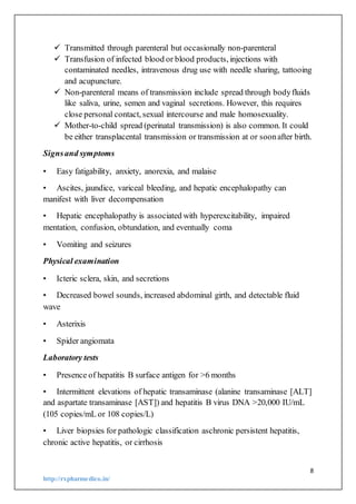 8
http://rxpharmedico.in/
 Transmitted through parenteral but occasionally non-parenteral
 Transfusion of infected blood or blood products, injections with
contaminated needles, intravenous drug use with needle sharing, tattooing
and acupuncture.
 Non-parenteral means of transmission include spread through bodyfluids
like saliva, urine, semen and vaginal secretions. However, this requires
close personal contact, sexual intercourse and male homosexuality.
 Mother-to-child spread (perinatal transmission) is also common. It could
be either transplacental transmission or transmission at or soonafter birth.
Signsand symptoms
• Easy fatigability, anxiety, anorexia, and malaise
• Ascites, jaundice, variceal bleeding, and hepatic encephalopathy can
manifest with liver decompensation
• Hepatic encephalopathy is associated with hyperexcitability, impaired
mentation, confusion, obtundation, and eventually coma
• Vomiting and seizures
Physical examination
• Icteric sclera, skin, and secretions
• Decreased bowel sounds, increased abdominal girth, and detectable fluid
wave
• Asterixis
• Spider angiomata
Laboratory tests
• Presence of hepatitis B surface antigen for >6 months
• Intermittent elevations of hepatic transaminase (alanine transaminase [ALT]
and aspartate transaminase [AST]) and hepatitis B virus DNA >20,000 IU/mL
(105 copies/mL or 108 copies/L)
• Liver biopsies for pathologic classification aschronic persistent hepatitis,
chronic active hepatitis, or cirrhosis
 