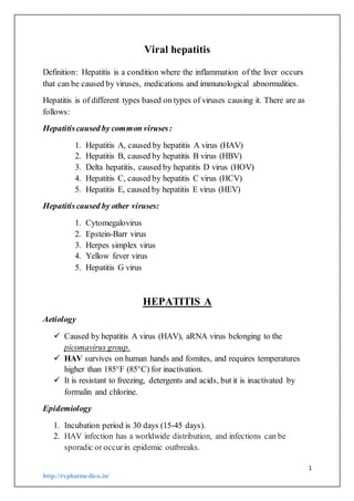 1
http://rxpharmedico.in/
Viral hepatitis
Definition: Hepatitis is a condition where the inflammation of the liver occurs
that can be caused by viruses, medications and immunological abnormalities.
Hepatitis is of different types based on types of viruses causing it. There are as
follows:
Hepatitiscaused by common viruses:
1. Hepatitis A, caused by hepatitis A virus (HAV)
2. Hepatitis B, caused by hepatitis B virus (HBV)
3. Delta hepatitis, caused by hepatitis D virus (HOV)
4. Hepatitis C, caused by hepatitis C virus (HCV)
5. Hepatitis E, caused by hepatitis E virus (HEV)
Hepatitiscaused by other viruses:
1. Cytomegalovirus
2. Epstein-Barr virus
3. Herpes simplex virus
4. Yellow fever virus
5. Hepatitis G virus
HEPATITIS A
Aetiology
 Caused by hepatitis A virus (HAV), aRNA virus belonging to the
picomavirus group.
 HAV survives on human hands and fomites, and requires temperatures
higher than 185°F (85°C) for inactivation.
 It is resistant to freezing, detergents and acids, but it is inactivated by
formalin and chlorine.
Epidemiology
1. Incubation period is 30 days (15-45 days).
2. HAV infection has a worldwide distribution, and infections can be
sporadic or occurin epidemic outbreaks.
 