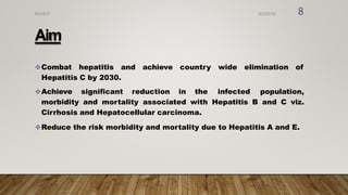 Aim
Combat hepatitis and achieve country wide elimination of
Hepatitis C by 2030.
Achieve significant reduction in the infected population,
morbidity and mortality associated with Hepatitis B and C viz.
Cirrhosis and Hepatocellular carcinoma.
Reduce the risk morbidity and mortality due to Hepatitis A and E.
8/2/2019
NVHCP 8
 
