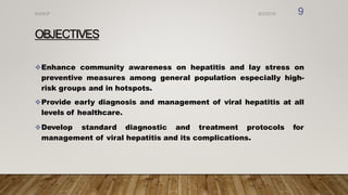 OBJECTIVES
Enhance community awareness on hepatitis and lay stress on
preventive measures among general population especially high-
risk groups and in hotspots.
Provide early diagnosis and management of viral hepatitis at all
levels of healthcare.
Develop standard diagnostic and treatment protocols for
management of viral hepatitis and its complications.
8/2/2019
NVHCP 9
 