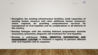 Strengthen the existing infrastructure facilities, build capacities of
existing human resource and raise additional human resources,
where required, for providing comprehensive services for
management of viral hepatitis and its complications in all districts of
the country.
Develop linkages with the existing National programmes towards
awareness, prevention, diagnosis and treatment for viral hepatitis.
Develop a web-based “VIRAL HEPATITIS INFORMATION AND
MANAGEMENT SYSTEM” to maintain a registry of persons affected
with viral hepatitis and its sequelae.
8/2/2019
NVHCP
10
 
