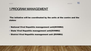 1.PROGRAM MANAGEMENT
The initiative will be coordinated by the units at the centre and the
states:
National Viral Hepatitis management unit(NVHMU)
State Viral Hepatitis management unit(SVHMU)
District Viral Hepatitis management unit (DVHMU)
8/2/2019
NVHCP 16
 