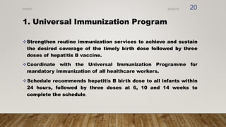 1. Universal Immunization Program
Strengthen routine immunization services to achieve and sustain
the desired coverage of the timely birth dose followed by three
doses of hepatitis B vaccine.
Coordinate with the Universal Immunization Programme for
mandatory immunization of all healthcare workers.
Schedule recommends hepatitis B birth dose to all infants within
24 hours, followed by three doses at 6, 10 and 14 weeks to
complete the schedule.
8/2/2019
NVHCP 20
 