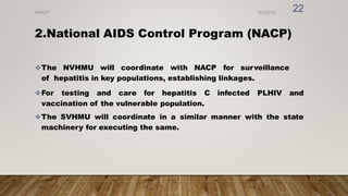 2.National AIDS Control Program (NACP)
The NVHMU will coordinate with NACP for surveillance
of hepatitis in key populations, establishing linkages.
For testing and care for hepatitis C infected PLHIV and
vaccination of the vulnerable population.
The SVHMU will coordinate in a similar manner with the state
machinery for executing the same.
8/2/2019
NVHCP
22
 