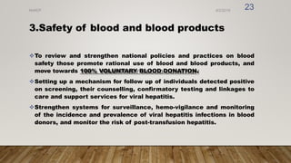3.Safety of blood and blood products
To review and strengthen national policies and practices on blood
safety those promote rational use of blood and blood products, and
move towards 100% VOLUNTARY BLOOD DONATION.
Setting up a mechanism for follow up of individuals detected positive
on screening, their counselling, confirmatory testing and linkages to
care and support services for viral hepatitis.
Strengthen systems for surveillance, hemo-vigilance and monitoring
of the incidence and prevalence of viral hepatitis infections in blood
donors, and monitor the risk of post-transfusion hepatitis.
8/2/2019
NVHCP
23
 
