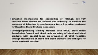Establish mechanisms for counselling of HBsAg& anti-HCV
reactive blood donors for referral and follow-up to confirm the
presence of infection by confirmatory tests & provide treatment
for Hepatitis B and C where necessary.
Developing/updating training modules with SACS, State Blood
Transfusion Council and blood cells on safety of blood and blood
products with special focus on prevention of Viral Hepatitis
through transfusion of blood and blood products and linkages for
those screened positive.
8/2/2019
NVHCP
24
 