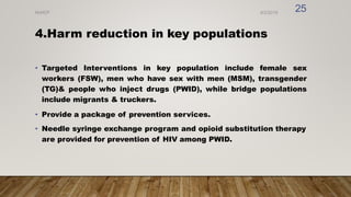 4.Harm reduction in key populations
• Targeted Interventions in key population include female sex
workers (FSW), men who have sex with men (MSM), transgender
(TG)& people who inject drugs (PWID), while bridge populations
include migrants & truckers.
• Provide a package of prevention services.
• Needle syringe exchange program and opioid substitution therapy
are provided for prevention of HIV among PWID.
8/2/2019
NVHCP
25
 