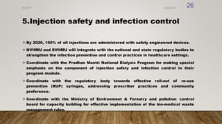 5.Injection safety and infection control
 By 2020, 100% of all injections are administered with safety engineered devices.
 NVHMU and SVHMU will integrate with the national and state regulatory bodies to
strengthen the infection prevention and control practices in healthcare settings.
 Coordinate with the Pradhan Mantri National Dialysis Program for making special
emphasis on the component of injection safety and infection control in their
program module.
 Coordinate with the regulatory body towards effective roll-out of re-use
prevention (RUP) syringes, addressing prescriber practices and community
preference.
 Coordinate with the Ministry of Environment & Forestry and pollution control
board for capacity building for effective implementation of the bio-medical waste
management rules.
8/2/2019
NVHCP
26
 