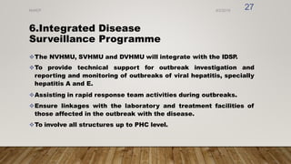 6.Integrated Disease
Surveillance Programme
The NVHMU, SVHMU and DVHMU will integrate with the IDSP
.
To provide technical support for outbreak investigation and
reporting and monitoring of outbreaks of viral hepatitis, specially
hepatitis A and E.
Assisting in rapid response team activities during outbreaks.
Ensure linkages with the laboratory and treatment facilities of
those affected in the outbreak with the disease.
To involve all structures up to PHC level.
8/2/2019
NVHCP
27
 