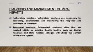 DIAGNOSIS AND MANAGEMENT OF VIRAL
HEPATITIS
A. Laboratory services: Laboratory services are necessary for
screening, confirmation and monitoring the response and
outcomes of treatment.
B. Treatment services: Designated treatment sites that are
located within an existing health facility, such as district
hospitals and state medical colleges will utilize the current
health care system.
8/2/2019
NVHCP 28
 