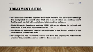 TREATMENT SITES
 The services under the hepatitis treatment initiative will be delivered through
the designated treatment sites that are located within an existing health
facility, such as district hospitals and state medical colleges.
 Model Hepatitis Treatment centres (MTC) will act as places for referral and
mentoring of the other treatment centres (TC).
 The Hepatitis Treatment centre can be located in the district hospital or co-
located with the sentinel sites.
 The diagnosis and treatment centers will have the capacity to differentiate
whether the patient has advanced liver disease or not.
8/2/2019
NVHCP 31
 