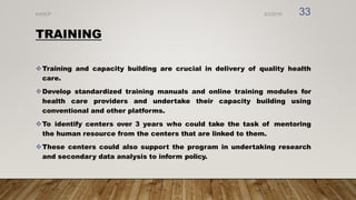 TRAINING
Training and capacity building are crucial in delivery of quality health
care.
Develop standardized training manuals and online training modules for
health care providers and undertake their capacity building using
conventional and other platforms.
To identify centers over 3 years who could take the task of mentoring
the human resource from the centers that are linked to them.
These centers could also support the program in undertaking research
and secondary data analysis to inform policy.
8/2/2019
NVHCP 33
 