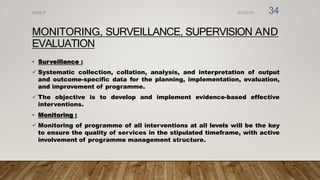 MONITORING, SURVEILLANCE, SUPERVISION AND
EVALUATION
• Surveillance :
 Systematic collection, collation, analysis, and interpretation of output
and outcome-specific data for the planning, implementation, evaluation,
and improvement of programme.
 The objective is to develop and implement evidence-based effective
interventions.
• Monitoring :
 Monitoring of programme of all interventions at all levels will be the key
to ensure the quality of services in the stipulated timeframe, with active
involvement of programme management structure.
8/2/2019
NVHCP 34
 