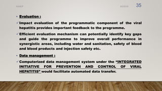 • Evaluation :
Impact evaluation of the programmatic component of the viral
hepatitis provides important feedback to the programme.
Efficient evaluation mechanism can potentially identify key gaps
and guide the programme to improve overall performance in
synergistic areas, including water and sanitation, safety of blood
and blood products and injection safety etc.
• Data management :
Computerized data management system under the ‘‘INTEGRATED
INITIATIVE FOR PREVENTION AND CONTROL OF VIRAL
HEPATITIS’’ would facilitate automated data transfer.
8/2/2019
NVHCP 35
 