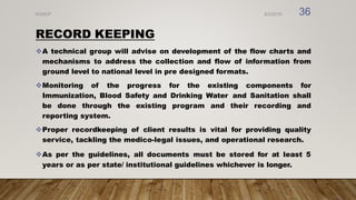 RECORD KEEPING
A technical group will advise on development of the flow charts and
mechanisms to address the collection and flow of information from
ground level to national level in pre designed formats.
Monitoring of the progress for the existing components for
Immunization, Blood Safety and Drinking Water and Sanitation shall
be done through the existing program and their recording and
reporting system.
Proper recordkeeping of client results is vital for providing quality
service, tackling the medico-legal issues, and operational research.
As per the guidelines, all documents must be stored for at least 5
years or as per state/ institutional guidelines whichever is longer.
8/2/2019
NVHCP 36
 