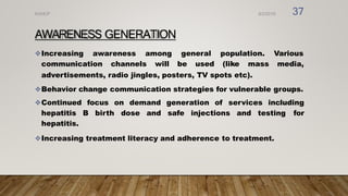 AWARENESS GENERATION
Increasing awareness among
communication channels will
general population.
be used (like mass
Various
media,
advertisements, radio jingles, posters, TV spots etc).
Behavior change communication strategies for vulnerable groups.
Continued focus on demand generation of services including
hepatitis B birth dose and safe injections and testing for
hepatitis.
Increasing treatment literacy and adherence to treatment.
8/2/2019
NVHCP 37
 