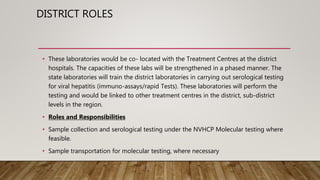DISTRICT ROLES
• These laboratories would be co- located with the Treatment Centres at the district
hospitals. The capacities of these labs will be strengthened in a phased manner. The
state laboratories will train the district laboratories in carrying out serological testing
for viral hepatitis (immuno-assays/rapid Tests). These laboratories will perform the
testing and would be linked to other treatment centres in the district, sub-district
levels in the region.
• Roles and Responsibilities
• Sample collection and serological testing under the NVHCP Molecular testing where
feasible.
• Sample transportation for molecular testing, where necessary
 