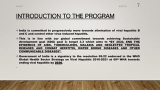 INTRODUCTION TO THE PROGRAM
 India is committed to progressively move towards elimination of viral hepatitis B
and C and control other virus induced hepatitis.
 This is in line with our global commitment towards achieving Sustainable
development goal (SDG) goal 3; target 3.3 which aims to “BY 2030, END THE
EPIDEMICS OF AIDS, TUBERCULOSIS, MALARIA AND NEGLECTED TROPICAL
DISEASES AND COMBAT HEPATITIS, WATER BORNE DISEASES AND OTHER
COMMUNICABLE DISEASES”.
 Government of India is a signatory to the resolution 69.22 endorsed in the WHO
Global Health Sector Strategy on Viral Hepatitis 2016-2021 at 69th WHA towards
ending viral hepatitis by 2030.
•
8/2/2019
NVHCP 7
 